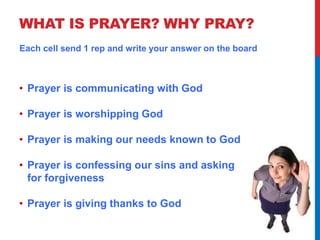 WHAT IS PRAYER? WHY PRAY? 
Each cell send 1 rep and write your answer on the board 
• Prayer is communicating with God 
• Prayer is worshipping God 
• Prayer is making our needs known to God 
• Prayer is confessing our sins and asking 
for forgiveness 
• Prayer is giving thanks to God 
 