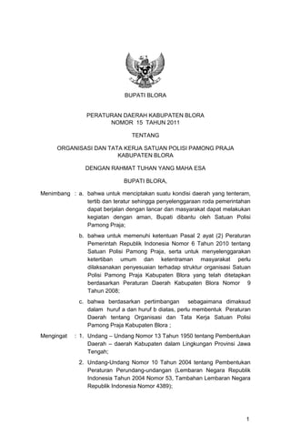 1 
BUPATI BLORA 
PERATURAN DAERAH KABUPATEN BLORA 
NOMOR 15 TAHUN 2011 
TENTANG 
ORGANISASI DAN TATA KERJA SATUAN POLISI PAMONG PRAJA 
KABUPATEN BLORA 
DENGAN RAHMAT TUHAN YANG MAHA ESA 
BUPATI BLORA, 
Menimbang : a. bahwa untuk menciptakan suatu kondisi daerah yang tenteram, tertib dan teratur sehingga penyelenggaraan roda pemerintahan dapat berjalan dengan lancar dan masyarakat dapat melakukan kegiatan dengan aman, Bupati dibantu oleh Satuan Polisi Pamong Praja; 
b. bahwa untuk memenuhi ketentuan Pasal 2 ayat (2) Peraturan Pemerintah Republik Indonesia Nomor 6 Tahun 2010 tentang Satuan Polisi Pamong Praja, serta untuk menyelenggarakan ketertiban umum dan ketentraman masyarakat perlu dilaksanakan penyesuaian terhadap struktur organisasi Satuan Polisi Pamong Praja Kabupaten Blora yang telah ditetapkan berdasarkan Peraturan Daerah Kabupaten Blora Nomor 9 Tahun 2008; 
c. bahwa berdasarkan pertimbangan sebagaimana dimaksud dalam huruf a dan huruf b diatas, perlu membentuk Peraturan Daerah tentang Organisasi dan Tata Kerja Satuan Polisi Pamong Praja Kabupaten Blora ; 
Mengingat : 1. Undang – Undang Nomor 13 Tahun 1950 tentang Pembentukan Daerah – daerah Kabupaten dalam Lingkungan Provinsi Jawa Tengah; 
2. Undang-Undang Nomor 10 Tahun 2004 tentang Pembentukan Peraturan Perundang-undangan (Lembaran Negara Republik Indonesia Tahun 2004 Nomor 53, Tambahan Lembaran Negara Republik Indonesia Nomor 4389); 
 