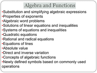 •Substitution and simplifying algebraic expressions
•Properties of exponents
•Algebraic word problems
•Solutions of linear equations and inequalities
•Systems of equations and inequalities
•Quadratic equations
•Rational and radical equations
•Equations of lines
•Absolute value
•Direct and inverse variation
•Concepts of algebraic functions
•Newly defined symbols based on commonly used
operations
 