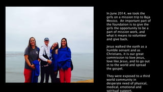 In June 2014, we took the
girls on a mission trip to Baja
Mexico. An important part of
the foundation is to give the
girls the opportunity to be a
part of mission work, and
what it means to volunteer
and give back.
Jesus walked the earth as a
humble servant and as
Christians, it is our great
commission to love Jesus,
love like Jesus, and to go out
in to the world and spread
the gospel.
They were exposed to a third
world community in
desperate need of physical,
medical, emotional and
spiritual support.
 