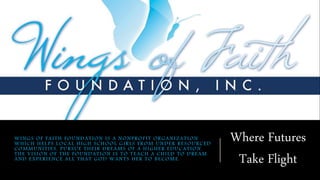 WINGS OF FAITH FOUNDATION IS A NONPROFIT ORGANIZATION
WHICH HELPS LOCAL HIGH SCHOOL GIRLS FROM UNDER RESOURCED
COMMUNITIES, PURSUE THEIR DREAMS OF A HIGHER EDUCATION.
THE VISION OF THE FOUNDATION IS TO TEACH A CHILD TO DREAM
AND EXPERIENCE ALL THAT GOD WANTS HER TO BECOME.
Where Futures
Take Flight
 