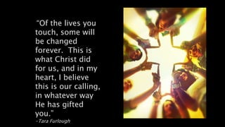 “Of the lives you
touch, some will
be changed
forever. This is
what Christ did
for us, and in my
heart, I believe
this is our calling,
in whatever way
He has gifted
you.”
-Tara Furlough
 