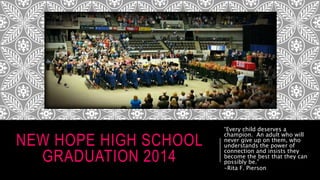 NEW HOPE HIGH SCHOOL
GRADUATION 2014
“Every child deserves a
champion. An adult who will
never give up on them, who
understands the power of
connection and insists they
become the best that they can
possibly be.”
-Rita F. Pierson
 