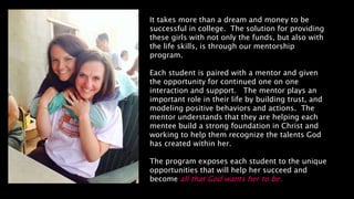It takes more than a dream and money to be
successful in college. The solution for providing
these girls with not only the funds, but also with
the life skills, is through our mentorship
program.
Each student is paired with a mentor and given
the opportunity for continued one on one
interaction and support. The mentor plays an
important role in their life by building trust, and
modeling positive behaviors and actions. The
mentor understands that they are helping each
mentee build a strong foundation in Christ and
working to help them recognize the talents God
has created within her.
The program exposes each student to the unique
opportunities that will help her succeed and
become all that God wants her to be.
 