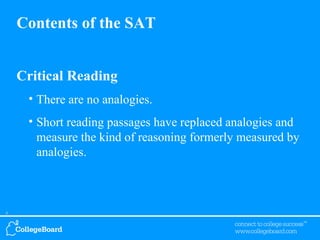 Contents of the SAT Critical Reading There are no analogies. Short reading passages have replaced analogies and measure the kind of reasoning formerly measured by analogies. 