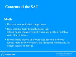 Math There are no quantitative comparisons. The content reflects the mathematics that  college-bound students typically learn during their first three years of high school. The reasoning aspects of the test together with the broad content more effectively assess the mathematics necessary for student success in college. Contents of the SAT 