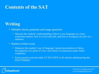 Writing Multiple-choice grammar and usage questions  Measure the student’s understanding of how to use language in a clear, consistent manner, how to revise and edit, and how to recognize an error in a sentence. Student-written essay Measures the student’s use of language: logical presentation of ideas, development of a point of view, and clarity of expression under timed conditions. Essay practice tool provided AT NO COST to all schools administering the PSAT/NMSQT. Contents of the SAT 