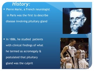 History: Pierre Marie, a French neurologist  in Paris was the first to describe  disease involving pituitary gland In 1886, he studied  patients  with clinical findings of what  he termed as acromegaly & postulated that pituitary  gland was the culprit 