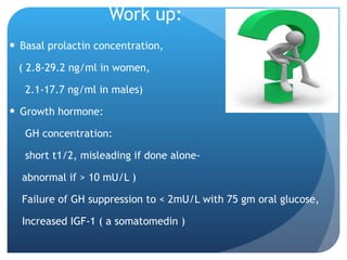 Work up: Basal prolactin concentration,  ( 2.8-29.2 ng/ml in women, 2.1-17.7 ng/ml in males) Growth hormone: GH concentration:  short t1/2, misleading if done alone- abnormal if > 10 mU/L ) Failure of GH suppression to < 2mU/L with 75 gm oral glucose, Increased IGF-1 ( a somatomedin ) 
