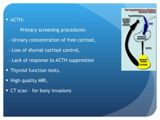 ACTH: Primary screening procedures- - Urinary concentration of free cortisol, - Loss of diurnal cortisol control, - Lack of response to ACTH suppression Thyroid function tests, High quality MRI, CT scan – for bony invasions 