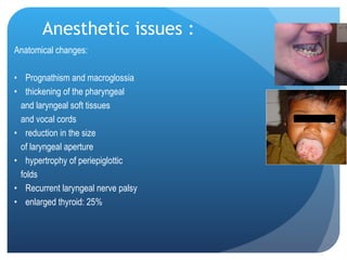 Anesthetic issues : Anatomical changes: Prognathism and macroglossia thickening of the pharyngeal  and laryngeal soft tissues  and vocal cords reduction in the size  of laryngeal aperture hypertrophy of periepiglottic  folds  Recurrent laryngeal nerve palsy  enlarged thyroid: 25% 
