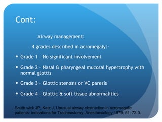 Cont: Airway management: 4 grades described in acromegaly:- Grade 1 – No significant involvement Grade 2 – Nasal & pharyngeal mucosal hypertrophy with normal glottis Grade 3 – Glottic stenosis or VC paresis Grade 4 – Glottic & soft tissue abnormalities South wick JP, Katz J. Unusual airway obstruction in acromegalic patients- indications for Tracheostomy. Anesthesiology 1979; 51: 72-3. 