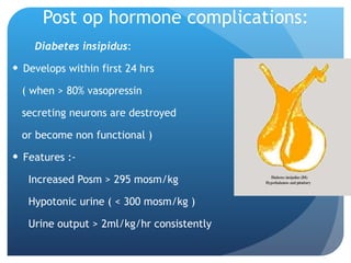 Post op hormone complications: Diabetes insipidus : Develops within first 24 hrs  ( when > 80% vasopressin  secreting neurons are destroyed  or become non functional ) Features :- Increased Posm > 295 mosm/kg Hypotonic urine ( < 300 mosm/kg ) Urine output > 2ml/kg/hr consistently 