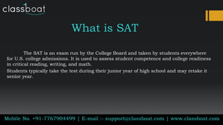 What is SAT
The SAT is an exam run by the College Board and taken by students everywhere
for U.S. college admissions. It is used to assess student competence and college readiness
in critical reading, writing, and math.
Students typically take the test during their junior year of high school and may retake it
senior year.
Mobile No. +91-7767904499 | E-mail :- support@classboat.com | www.classboat.com
 
