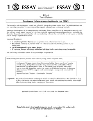 ESSAY
                                                      Time — 25 minutes

                           Turn to page 2 of your answer sheet to write your ESSAY.

The essay gives you an opportunity to show how effectively you can develop and express ideas. You should, therefore, take
care to develop your point of view, present your ideas logically and clearly, and use language precisely.

Your essay must be written on the lines provided on your answer sheet— you will receive no other paper on which to write.
You will have enough space if you write on every line, avoid wide margins, and keep your handwriting to a reasonable size.
Remember that people who are not familiar with your handwriting will read what you write. Try to write or print so that what
you are writing is legible to those readers.

Important Reminders:
         A pencil is required for the essay. An essay written in ink will receive a score of zero.
         Do not write your essay in your test book. You will receive credit only for what you write on your
         answer sheet.
         An off-topic essay will receive a score of zero.
         If your essay does not reflect your original and individual work, your test scores may be canceled.

You have twenty-five minutes to write an essay on the topic assigned below.


Think carefully about the issue presented in the following excerpt and the assignment below.

                A colleague of the great scientist James Watson remarked that Watson was always “lounging
                around, arguing about problems instead of doing experiments.” He concluded that “There is
                more than one way of doing good science.” It was Watson’s form of idleness, the scientist
                went on to say, that allowed him to solve “the greatest of all biological problems: the discovery
                of the structure of DNA.” It is a point worth remembering in a society overly concerned with
                efficiency.
                Adapted from John C. Polanyi, “Understanding Discovery”


Assignment:     Do people accomplish more when they are allowed to do things in their own way? Plan and write an essay
                in which you develop your point of view on this issue. Support your position with reasoning and examples
                taken from your reading, studies, experience, or observations.




                         BEGIN WRITING YOUR ESSAY ON PAGE 2 OF THE ANSWER SHEET.




                 If you finish before time is called, you may check your work on this section only.
                                     Do not turn to any other section in the test.



                                                               -12-
 