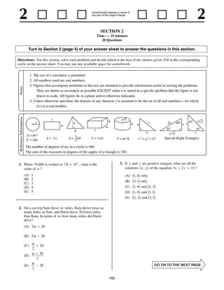 SECTION 2
                                                      Time — 25 minutes
                                                         20 Questions

       Turn to Section 2 (page 4) of your answer sheet to answer the questions in this section.

Directions: For this section, solve each problem and decide which is the best of the choices given. Fill in the corresponding
circle on the answer sheet. You may use any available space for scratchwork.




1. When 70,000 is written as 7.0     10 n , what is the               3. If x and y are positive integers, what are all the
   value of n ?                                                          solutions x, y of the equation 3x 2 y         11 ?
    (A)   1                                                                    b g
                                                                         (A) 1, 4 only
    (B)   2
                                                                         (B)   b3, 1g only
    (C)
    (D)
          3
          4                                                              (C)   b1, 4g and b2, 2g
    (E)   5                                                              (D)   b1, 4g and b3, 1g
                                                                         (E)   b2, 2g and b3, 1g
2. On a car trip Sam drove m miles, Kara drove twice as
   many miles as Sam, and Darin drove 20 fewer miles
   than Kara. In terms of m, how many miles did Darin
   drive?
    (A) 2m        20

    (B) 2m        20

          m
    (C)           20
          2
          m       20
    (D)
              2
        m
    (E)           20
        2

                                                              -13-
 