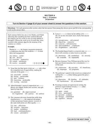 SECTION 4
                                                         Time — 25 minutes
                                                            24 Questions

        Turn to Section 4 (page 5) of your answer sheet to answer the questions in this section.

Directions: For each question in this section, select the best answer from among the choices given and fill in the corresponding
circle on the answer sheet.

                                                                      4. Latoya’s ------- is shown by her ability to be -------:
Each sentence below has one or two blanks, each blank                    she can see her own faults more clearly than anyone
indicating that something has been omitted. Beneath                      else can.
the sentence are five words or sets of words labeled A
through E. Choose the word or set of words that, when                    (A)   perceptiveness . . self-centered
inserted in the sentence, best fits the meaning of the                   (B)   objectivity . . restrictive
sentence as a whole.                                                     (C)   cynicism . . self-destructive
                                                                         (D)   open-mindedness . . complacent
Example:                                                                 (E)   insightfulness . . self-critical
  Hoping to ------- the dispute, negotiators proposed
  a compromise that they felt would be ------- to both                5. The bearded dragon lizard is a voracious eater, so -------
  labor and management.                                                  that it will consume as many insects as possible.
  (A)   enforce . . useful                                               (A) abstemious       (B) cannibalistic     (C) slovenly
  (B)   end . . divisive                                                   (D) insatiable      (E) unpalatable
  (C)   overcome . . unattractive
  (D)   extend . . satisfactory                                       6. Because drummer Tony Williams paved the way for
  (E)   resolve . . acceptable                                           later jazz-fusion musicians, he is considered a -------
                                                                         of that style.

1. Some fans feel that sports events are ------- only when               (A) connoisseur       (B) revivalist  (C) beneficiary
   the competitors are of equal ability, making the                        (D) disparager       (E) progenitor
   outcome of the game -------.
                                                                      7. The politician’s speech to the crowd was composed of
    (A)   successful . . assured                                         nothing but -------, a bitter railing against the party’s
    (B)   boring . . questionable                                        opponents.
    (C)   dull . . foreseen
    (D)   interesting . . predictable                                    (A) digressions (B) diatribes (C) platitudes
    (E)   exciting . . uncertain                                           (D) machinations (E) acclamations

2. Alfred Schnittke’s musical compositions are -------:               8. Favoring economy of expression in writing, the
   phrases are clipped, broken into sections, and split                  professor urged students toward a ------- rather
   apart by long rests.                                                  than an ------- prose style.

    (A) garnished (B) improvisational                                    (A)   spare . . ornate
      (C) fragmented (D) cautious (E) uniform                            (B)   terse . . opinionated
                                                                         (C)   personal . . academic
3. The consumer advocate claimed that while drug                         (D)   baroque . . embellished
   manufacturers ------- the supposed advantages                         (E)   repetitive . . intricate
   of their proprietary brands, generic versions of
   the same medications are often equally -------.
    (A)   tout . . efficacious
    (B)   research . . innocuous
    (C)   market . . prohibitive
    (D)   laud . . counterproductive
    (E)   extract . . prescriptive




                                                               -17-
 
