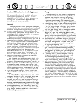Questions 13-24 are based on the following passages.                      Passage 2
                                                                                     Although posed in the most casual of circumstances,
       The passages below discuss the possibility of locating
                                                                            45   the Fermi Paradox has reverberated through the decades
       intelligent life on other planets. Passage 1 has been
                                                                                 and has at times threatened to destroy the credibility
       adapted from a 1999 book on the history of the universe.
                                                                                 of those scientists seriously engaged in the Search for
       Passage 2 was excerpted from a 2000 book on the
                                                                                 Extraterrestrial Intelligence (SETI) research program.
       scientific quest for extraterrestrial life.
                                                                                     One possible answer to Fermi’s question (“If there are
                                                                            50   extraterrestrials, where are they?”) is that extraterrestrials
       Passage 1                                                                 have in fact often visited Earth, and continue to do so.
           Generations of science-fiction movies have conditioned                This is the answer of those who believe in the existence
       us to consider bug-eyed monsters, large-brained intellectual              of unidentified flying objects, or UFO’s. But few scien-
       humanoids, and other rather sophisticated extraterrestrial                tists, even those engaged in SETI, take the UFO claims
Line   creatures as typical examples of life outside Earth. The             55   seriously. “You won’t find anyone around here who
   5   reality, however, is that finding any kind of life at all, even           believes in UFO’s,” says Frank Drake, a well-known
       something as simple as bacteria, would be one of the most                 SETI scientist. If one discounts the UFO claims, yet still
       exciting discoveries ever made.                                           believes that there are many technological civilizations in
           The consensus within the scientific community seems to                the galaxy, why have they not visited us? Drake’s answer
       be that we eventually will find not only life in other parts of      60   is straightforward: “High-speed interstellar travel is so
 10    the galaxy but also intelligent and technologically advanced              demanding of resources and so hazardous that intelligent
       life. I have to say that I disagree. While I believe we will              civilizations don’t attempt it.” And why should they
       find other forms of life in other solar systems (if not in                attempt it, when radio communication can supply all
       our own), I also feel it is extremely unlikely that a large               the information they might want?
       number of advanced technological civilizations are out               65       At first glance, Drake’s argument seems very persua-
 15    there, waiting to be discovered. The most succinct support                sive. The distances between stars are truly immense.
       for my view comes from Nobel laureate physicist                           To get from Earth to the nearest star and back, traveling
       Enrico Fermi, the man who ran the first nuclear reaction                  at 99 percent of the speed of light, would take 8 years.
       ever controlled by human beings. Confronted at a 1950                     And SETI researchers have shown that, to accelerate
       luncheon with scientific arguments for the ubiquity of               70   a spacecraft to such a speed, to bring it to a stop, and
 20    technologically advanced civilizations, he supposedly                     to repeat the process in the reverse direction, would
       said, “So where is everybody?”                                            take almost unimaginable amounts of energy.
           This so-called Fermi Paradox embodies a simple logic.                     Astronomer Ben Zuckerman challenges Drake’s
       Human beings have had modern science only a few hun-                      notion that technological beings would be satisfied with
       dred years, and already we have moved into space. It is not          75   radio communication. “Drake’s implicit assumption is
 25    hard to imagine that in a few hundred more years we will                  that the only thing we’re going to care about is intelli-
       be a starfaring people, colonizing other systems. Fermi’s                 gent life. But what if we have an interest in simpler
       argument maintains that it is extremely unlikely that many                life-forms? If you turn the picture around and you have
       other civilizations discovered science at exactly the same                some advanced extraterrestrials looking at the Earth, until
       time we did. Had they acquired science even a thousand               80   the last hundred years there was no evidence of intelligent
 30    years earlier than we, they now could be so much more                     life but for billions of years before that they could have
       advanced that they would already be colonizing our solar                  deduced that this was a very unusual world and that there
       system.                                                                   were probably living creatures on it. They would have had
           If, on the other hand, they are a thousand years behind               billions of years to come investigate.” Zuckerman contends
       us, we will likely arrive at their home planet before they           85   that the reason extraterrestrials haven’t visited us is that so
 35    even begin sending us radio signals. Technological                        few exist.
       advances build upon each other, increasing technological
       abilities faster than most people anticipate. Imagine, for
       example, how astounded even a great seventeenth-century
       scientist like Isaac Newton would be by our current global
 40    communication system, were he alive today. Where are
       those highly developed extraterrestrial civilizations so dear
       to the hearts of science-fiction writers? Their existence is
       far from a foregone conclusion.




                                                                         -19-
 