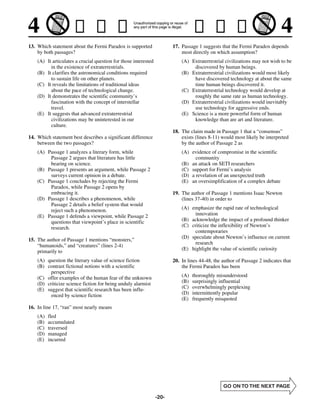 13. Which statement about the Fermi Paradox is supported                17. Passage 1 suggests that the Fermi Paradox depends
    by both passages?                                                       most directly on which assumption?
    (A) It articulates a crucial question for those interested              (A) Extraterrestrial civilizations may not wish to be
          in the existence of extraterrestrials.                                 discovered by human beings.
    (B) It clarifies the astronomical conditions required                   (B) Extraterrestrial civilizations would most likely
          to sustain life on other planets.                                      have discovered technology at about the same
    (C) It reveals the limitations of traditional ideas                          time human beings discovered it.
          about the pace of technological change.                           (C) Extraterrestrial technology would develop at
    (D) It demonstrates the scientific community’s                               roughly the same rate as human technology.
          fascination with the concept of interstellar                      (D) Extraterrestrial civilizations would inevitably
          travel.                                                                use technology for aggressive ends.
    (E) It suggests that advanced extraterrestrial                          (E) Science is a more powerful form of human
          civilizations may be uninterested in our                               knowledge than are art and literature.
          culture.
                                                                        18. The claim made in Passage 1 that a “consensus”
14. Which statement best describes a significant difference                 exists (lines 8-11) would most likely be interpreted
    between the two passages?                                               by the author of Passage 2 as
    (A) Passage 1 analyzes a literary form, while                           (A) evidence of compromise in the scientific
         Passage 2 argues that literature has little                              community
         bearing on science.                                                (B) an attack on SETI researchers
    (B) Passage 1 presents an argument, while Passage 2                     (C) support for Fermi’s analysis
         surveys current opinion in a debate.                               (D) a revelation of an unexpected truth
    (C) Passage 1 concludes by rejecting the Fermi                          (E) an oversimplification of a complex debate
         Paradox, while Passage 2 opens by
         embracing it.                                                  19. The author of Passage 1 mentions Isaac Newton
    (D) Passage 1 describes a phenomenon, while                             (lines 37-40) in order to
         Passage 2 details a belief system that would
         reject such a phenomenon.                                          (A) emphasize the rapid rate of technological
    (E) Passage 1 defends a viewpoint, while Passage 2                            innovation
         questions that viewpoint’s place in scientific                     (B) acknowledge the impact of a profound thinker
         research.                                                          (C) criticize the inflexibility of Newton’s
                                                                                  contemporaries
                                                                            (D) speculate about Newton’s influence on current
15. The author of Passage 1 mentions “monsters,”
                                                                                  research
    “humanoids,” and “creatures” (lines 2-4)
                                                                            (E) highlight the value of scientific curiosity
    primarily to
    (A) question the literary value of science fiction                  20. In lines 44-48, the author of Passage 2 indicates that
    (B) contrast fictional notions with a scientific                        the Fermi Paradox has been
          perspective
    (C) offer examples of the human fear of the unknown                     (A)   thoroughly misunderstood
    (D) criticize science fiction for being unduly alarmist                 (B)   surprisingly influential
    (E) suggest that scientific research has been influ-                    (C)   overwhelmingly perplexing
          enced by science fiction                                          (D)   intermittently popular
                                                                            (E)   frequently misquoted
16. In line 17, “ran” most nearly means
    (A)   fled
    (B)   accumulated
    (C)   traversed
    (D)   managed
    (E)   incurred




                                                                 -20-
 
