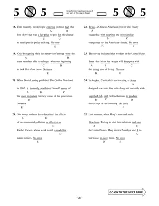 18. Until recently, most people entering politics feel that          22. It was a Chinese American grower who finally
                                     A              B                       A
    loss of privacy was a fair price to pay for the chance               succeeded with adapting the now familiar
                              C             D                                            B                C
    to participate in policy making. No error                            orange tree to the American climate. No error
                                          E                                          D                           E

19. Only by tapping their last reserves of energy were the           23. The survey indicated that workers in the United States
          A                                    B
    team members able to salvage what was beginning                      hope that his or her wages will keep pace with
                              C               D                            A            B                         C
    to look like a lost cause. No error                                  the rising cost of living. No error
                                 E                                             D                       E

20. When Doris Lessing published The Golden Notebook                 24. In Angkor, Cambodia’s ancient city, a clever
                                                                                                                 A
    in 1962, it instantly established herself as one of                  designed reservoir, five miles long and one mile wide,
             A           B                      C
    the most important literary voices of her generation.                supplied fish and helped farmers to produce
               D                                                              B         C                      D
    No error                                                             three crops of rice annually. No error
        E                                                                                                 E

21. Not many authors have described the effects                      25. Last summer, when Mary’s aunt and uncle
       A                   B
    of environmental pollution as effective as                           flew from Turkey to visit their relatives and tour
                                      C                                      A                                        B
    Rachel Carson, whose work is still a model for                       the United States, Mary invited Sandhya and I to
                                           D                                                                         C
    nature writers. No error                                             her house to meet them. No error
                       E                                                              D             E




                                                              -25-
 