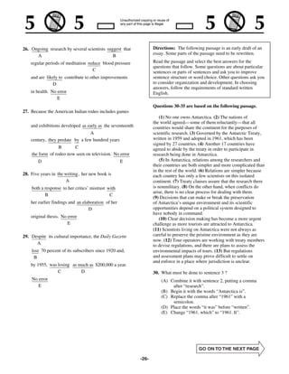 26. Ongoing research by several scientists suggest that            Directions: The following passage is an early draft of an
      A                                       B                    essay. Some parts of the passage need to be rewritten.

    regular periods of meditation reduce blood pressure            Read the passage and select the best answers for the
                                                                   questions that follow. Some questions are about particular
                                    C                              sentences or parts of sentences and ask you to improve
    and are likely to contribute to other improvements             sentence structure or word choice. Other questions ask you
                D                                                  to consider organization and development. In choosing
                                                                   answers, follow the requirements of standard written
    in health. No error                                            English.
                  E
                                                                   Questions 30-35 are based on the following passage.
27. Because the American Indian rodeo includes games
                                                                       (1) No one owns Antarctica. (2) The nations of
                                                                   the world agreed— some of them reluctantly— that all
    and exhibitions developed as early as the seventeenth          countries would share the continent for the purposes of
                                  A                                scientific research. (3) Governed by the Antarctic Treaty,
    century, they predate by a few hundred years                   written in 1959 and adopted in 1961, which has been
                                                                   signed by 27 countries. (4) Another 17 countries have
                  B      C                                         agreed to abide by the treaty in order to participate in
    the form of rodeo now seen on television. No error             research being done in Antarctica.
        D                                            E                 (5) In Antarctica, relations among the researchers and
                                                                   their countries are both simpler and more complicated than
                                                                   in the rest of the world. (6) Relations are simpler because
28. Five years in the writing , her new book is                    each country has only a few scientists on this isolated
                      A                                            continent. (7) Treaty clauses assure that the research there
    both a response to her critics’ mistrust with                  is nonmilitary. (8) On the other hand, when conflicts do
                                                                   arise, there is no clear process for dealing with them.
           B                                  C
                                                                   (9) Decisions that can make or break the preservation
    her earlier findings and an elaboration of her                 of Antarctica’s unique environment and its scientific
                                   D                               opportunities depend on a political system designed to
                                                                   have nobody in command.
    original thesis. No error                                          (10) Clear decision making has become a more urgent
                        E                                          challenge as more tourists are attracted to Antarctica.
                                                                   (11) Scientists living on Antarctica were not always as
29. Despite its cultural importance, the Daily Gazette             careful to preserve the pristine environment as they are
                                                                   now. (12) Tour operators are working with treaty members
      A                                                            to devise regulations, and there are plans to assess the
    lost 70 percent of its subscribers since 1920 and,             environmental impacts of tours. (13) But regulations
     B                                                             and assessment plans may prove difficult to settle on
                                                                   and enforce in a place where jurisdiction is unclear.
    by 1955, was losing as much as $200,000 a year.
                 C          D                                      30. What must be done to sentence 3 ?
    No error                                                           (A) Combine it with sentence 2, putting a comma
       E                                                                    after “research”.
                                                                       (B) Begin it with the words “Antarctica is”.
                                                                       (C) Replace the comma after “1961” with a
                                                                            semicolon.
                                                                       (D) Place the words “it was” before “written”.
                                                                       (E) Change “1961, which” to “1961. It”.




                                                            -26-
 