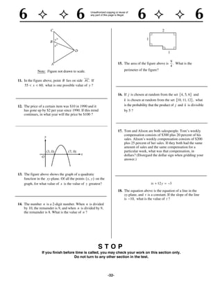 9
                                                                     15. The area of the figure above is     . What is the
                                                                                                           4
                                                                         perimeter of the figure?

11. In the figure above, point B lies on side AC. If
     55 x 60, what is one possible value of y ?

                                                                     16. If j is chosen at random from the set 4, 5, 6 and
                                                                         k is chosen at random from the set 10, 11, 12 , what
12. The price of a certain item was $10 in 1990 and it                   is the probability that the product of j and k is divisible
    has gone up by $2 per year since 1990. If this trend                 by 5 ?
    continues, in what year will the price be $100 ?



                                                                     17. Tom and Alison are both salespeople. Tom’s weekly
                                                                         compensation consists of $300 plus 20 percent of his
                                                                         sales. Alison’s weekly compensation consists of $200
                                                                         plus 25 percent of her sales. If they both had the same
                                                                         amount of sales and the same compensation for a
                                                                         particular week, what was that compensation, in
                                                                         dollars? (Disregard the dollar sign when gridding your
                                                                         answer.)



13. The figure above shows the graph of a quadratic
    function in the xy-plane. Of all the points x, y on the
    graph, for what value of x is the value of y greatest?                                   tx   12 y     3

                                                                     18. The equation above is the equation of a line in the
                                                                         xy-plane, and t is a constant. If the slope of the line
                                                                         is 10, what is the value of t ?
14. The number n is a 2-digit number. When n is divided
    by 10, the remainder is 9, and when n is divided by 9,
    the remainder is 8. What is the value of n ?




                                                       STOP
                If you finish before time is called, you may check your work on this section only.
                                    Do not turn to any other section in the test.




                                                              -32-
 