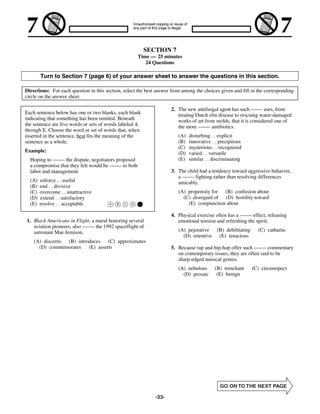SECTION 7
                                                         Time — 25 minutes
                                                            24 Questions

        Turn to Section 7 (page 6) of your answer sheet to answer the questions in this section.

Directions: For each question in this section, select the best answer from among the choices given and fill in the corresponding
circle on the answer sheet.

                                                                      2. The new antifungal agent has such ------- uses, from
Each sentence below has one or two blanks, each blank                    treating Dutch elm disease to rescuing water-damaged
indicating that something has been omitted. Beneath                      works of art from molds, that it is considered one of
the sentence are five words or sets of words labeled A                   the more ------- antibiotics.
through E. Choose the word or set of words that, when
inserted in the sentence, best fits the meaning of the                   (A)   disturbing . . explicit
sentence as a whole.                                                     (B)   innovative . . precipitous
                                                                         (C)   mysterious . . recognized
Example:                                                                 (D)   varied . . versatile
  Hoping to ------- the dispute, negotiators proposed                    (E)   similar . . discriminating
  a compromise that they felt would be ------- to both
  labor and management.                                               3. The child had a tendency toward aggressive behavior,
                                                                         a ------- fighting rather than resolving differences
  (A)   enforce . . useful                                               amicably.
  (B)   end . . divisive
  (C)   overcome . . unattractive                                        (A) propensity for (B) confusion about
  (D)   extend . . satisfactory                                            (C) disregard of (D) hostility toward
  (E)   resolve . . acceptable                                               (E) compunction about

                                                                      4. Physical exercise often has a ------- effect, releasing
1. Black Americans in Flight, a mural honoring several                   emotional tension and refreshing the spirit.
   aviation pioneers, also ------- the 1992 spaceflight of
   astronaut Mae Jemison.                                                (A) pejorative (B) debilitating         (C) cathartic
                                                                           (D) retentive (E) tenacious
    (A) discerns (B) introduces (C) approximates
      (D) commemorates (E) asserts                                    5. Because rap and hip-hop offer such ------- commentary
                                                                         on contemporary issues, they are often said to be
                                                                         sharp-edged musical genres.
                                                                         (A) nebulous      (B) trenchant      (C) circumspect
                                                                           (D) prosaic      (E) benign




                                                               -33-
 