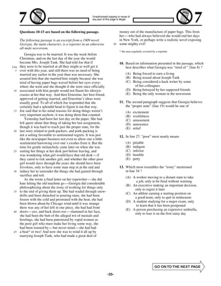 Questions 10-15 are based on the following passage.                     money out of the manufacture of paper bags. This from
                                                                               her—who had always believed she would end her days
       The following passage is an excerpt from a 1909 novel.                  in New York, or perhaps write a realistic novel exposing
       Georgia, the main character, is a reporter in an otherwise         50   some mighty evil!
       all-male newsroom.
                                                                               * the area regularly covered by a reporter
           Georgia was to be married. It was the week before
       Christmas, and on the last day of the year she would
       become Mrs. Joseph Tank. She had told Joe that if                       10. Based on information presented in the passage, which
Line   they were to be married at all they might as well get it                    best describes what Georgia was “tired of ” (line 8) ?
  5    over with this year, and still there was no need of being
       married any earlier in the year than was necessary. She                      (A) Being forced to earn a living
       assured him that she married him simply because she was                      (B) Being teased about Joseph Tank
       tired of having paper bags waved before her eyes every-                      (C) Being considered a hack writer by some
       where she went and she thought if she were once officially                        of her colleagues
 10    associated with him people would not flaunt his idiosyn-                     (D) Being betrayed by her supposed friends
       crasies at her that way. And then Ernestine, her best friend,                (E) Being the only woman in the newsroom
       approved of getting married, and Ernestine’s ideas were
       usually good. To all of which Joe responded that she                    11. The second paragraph suggests that Georgia believes
       certainly had a splendid head to figure it out that way.                    the “proper state” (line 19) would be one of
 15    Joe said that to his mind reasons for doing things weren’t                   (A)   excitement
       very important anyhow; it was doing them that counted.                       (B)   wistfulness
           Yesterday had been her last day on the paper. She had                    (C)   amusement
       felt queer about that thing of taking her last assignment,                   (D)   annoyance
       though it was hard to reach just the proper state, for the                   (E)   relief
 20    last story related to pork-packers, and pork-packing is
       not a setting favorable to sentimental regrets. It was just             12. In line 27, “poor” most nearly means
       like the newspaper business not even to allow one a little
       sentimental harrowing over one’s exodus from it. But the                     (A)   pitiable
       time for gentle melancholy came later on when she was                        (B)   indigent
 25    sorting her things at her desk just before leaving, and                      (C)   inferior
       was wondering what girl would have that old desk— if                         (D)   humble
       they cared to risk another girl, and whether the other poor                  (E)   petty
       girl would slave through the years she should have been
       frivolous, only to have some man step in at the end and                 13. Which most resembles the “irony” mentioned
 30    induce her to surrender the things she had gained through                   in line 34 ?
       sacrifice and toil.
                                                                                    (A) A worker moving to a distant state to take
           As she wrote a final letter on her typewriter— she did
                                                                                          a job, only to be fired without warning
       hate letting the old machine go— Georgia did considerable
                                                                                    (B) An executive making an important decision,
       philosophizing about the irony of working for things only
                                                                                         only to regret it later
 35    to the end of giving them up. She had waded through snow-
                                                                                    (C) An athlete earning a starting position on
       drifts and been drenched in pouring rains, she had been
                                                                                         a good team, only to quit in midseason
       frozen with the cold and prostrated with the heat, she had
                                                                                    (D) A student studying for a major exam, only
       been blown about by Chicago wind until it was strange
                                                                                          to learn that it has been postponed
       there was any of her left in one piece, she had had front
                                                                                    (E) A person purchasing an expensive umbrella,
 40    doors— yes, and back doors too— slammed in her face,
                                                                                         only to lose it on the first rainy day
       she had been the butt of the alleged wit of menials and
       hirelings, she had been patronized by vapid women as
       the poor girl who must make her living some way, she
       had been roasted by—but never mind— she had had
 45    a beat* or two! And now she was to wind it all up by
       marrying Joseph Tank, who had made a great deal of




                                                                       -35-
 