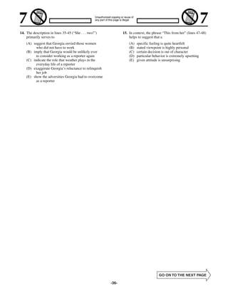 14. The description in lines 35-45 (“She . . . two!”)          15. In context, the phrase “This from her” (lines 47-48)
    primarily serves to                                            helps to suggest that a
    (A) suggest that Georgia envied those women                    (A)   specific feeling is quite heartfelt
          who did not have to work                                 (B)   stated viewpoint is highly personal
    (B) imply that Georgia would be unlikely ever                  (C)   certain decision is out of character
          to consider working as a reporter again                  (D)   particular behavior is extremely upsetting
    (C) indicate the role that weather plays in the                (E)   given attitude is unsurprising
          everyday life of a reporter
    (D) exaggerate Georgia’s reluctance to relinquish
          her job
    (E) show the adversities Georgia had to overcome
          as a reporter




                                                        -36-
 