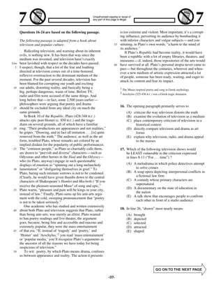 Questions 16-24 are based on the following passage.                       is too extreme and violent. Most important, it’s a corrupt-
                                                                                 ing influence, perverting its audience by bombarding it
       The following passage is adapted from a book about                        with inferior characters and vulgar subjects— and con-
       television and popular culture.                                      55   stituting, in Plato’s own words, “a harm to the mind of
                                                                                 its audience.”
           Ridiculing television, and warning about its inherent                     If Plato’s Republic had become reality, it would have
       evils, is nothing new. It has been that way since the                     been a republic with a lot of empty libraries, theaters, and
       medium was invented, and television hasn’t exactly                        museums—if, indeed, those repositories of the arts would
Line   been lavished with respect as the decades have passed.               60   have survived at all. Plato’s personal utopia never came to
  5    I suspect, though, that a lot of the fear and loathing                    pass— but throughout the centuries, wherever and when-
       directed at television comes out of a time-honored,                       ever a new medium of artistic expression attracted a lot
       reflexive overreaction to the dominant medium of the                      of people, someone has been ready, waiting, and eager to
       moment. For the past several decades, television has                      attack its content and fear its impact.
       been blamed for corrupting our youth and exciting
 10    our adults, distorting reality, and basically being a                     1 The Muses inspired poetry and song in Greek mythology.
       big, perhaps dangerous, waste of time. Before TV,                         2 Aeschylus (525-456 B.C.) was a Greek tragic dramatist.
       radio and film were accused of the same things. And
       long before that— in fact, some 2,500 years earlier —
       philosophers were arguing that poetry and drama
                                                                                 16. The opening paragraph primarily serves to
 15    should be excluded from any ideal city on much the
       same grounds.                                                                  (A) criticize the way television distorts the truth
           In Book 10 of the Republic, Plato (428-348 B.C.)                           (B) examine the evolution of television as a medium
       attacks epic poet Homer (c. 850 B.C.) and the trage-                           (C) place contemporary criticism of television in a
       dians on several grounds, all of which have a familiar                               historical context
 20    ring. “Their productions are appearances and not realities,”                   (D) directly compare television and drama as art
       he gripes. “Drawing, and in fact all imitation . . . [is] quite                      forms
       removed from the truth.” The audience, as well as the art                      (E) explain why television, radio, and drama appeal
       form, troubled Plato, whose remarks are colored by an                                to the masses
       implied disdain for the popularity of public performances.
 25    The “common people,” as Plato so charitably calls them,                   17. Which of the following television shows would
       are drawn to “peevish and diverse” characters— such as                        be LEAST vulnerable to the criticism expressed
       Odysseus and other heroes in the Iliad and the Odyssey—                       in lines 8-11 (“For . . . time”) ?
       who (to Plato, anyway) engage in such questionable
       displays of emotion as “spinning out a long melancholy                         (A) A melodrama in which police detectives attempt
 30    lamentation” or “disfiguring themselves in grief.” To                               to solve crimes
       Plato, baring such intimate sorrows is not to be condoned.                     (B) A soap opera depicting interpersonal conflicts in
       (Clearly, he would have given thumbs down to the central                            a fictional law firm
       characters of Shakespeare’s Hamlet and Macbeth.) “If you                       (C) A comedy whose primary characters are
                                                                                           supernatural
       receive the pleasure-seasoned Muse1 of song and epic,”
                                                                                      (D) A documentary on the state of education in
 35    Plato warns, “pleasure and pain will be kings in your city,
                                                                                           the nation
       instead of law.” Finally, Plato sums up his anti-arts argu-
                                                                                      (E) A talk show that encourages people to confront
       ment with the cold, sweeping pronouncement that “poetry
                                                                                           each other in front of a studio audience
       is not to be taken seriously.”
           One academic who has studied and written extensively
 40    about both Plato and television suggests that Plato, rather               18. In line 26, “drawn” most nearly means
       than being anti-arts, was merely an elitist. Plato wanted                      (A)   brought
       to ban poetry readings and live theater, the argument                          (B)   depicted
       goes, because, being free and accessible and raucous and                       (C)   selected
       extremely popular, they were the mass entertainment                            (D)   attracted
 45    of that era. “If, instead of ‘tragedy’ and ‘poetry,’ and                       (E)   shaped
       ‘Homer’ and ‘Aeschylus,’2 you read ‘mass entertainment’
       or ‘popular media,’ you’ll recognize Plato’s arguments as
       the ancestor of all the reasons we have today for being
       suspicious of television.”
 50        To wit: poetry, by which Plato means drama, confuses
       us between appearance and reality. The action it presents




                                                                         -37-
 