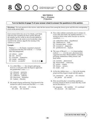 SECTION 8
                                                         Time — 20 minutes
                                                            19 Questions

        Turn to Section 8 (page 7) of your answer sheet to answer the questions in this section.

Directions: For each question in this section, select the best answer from among the choices given and fill in the corresponding
circle on the answer sheet.

                                                                      3. Since other seabirds customarily nest in colonies on
Each sentence below has one or two blanks, each blank                    ocean cliffs and islands, the marbled murrelet’s -------
indicating that something has been omitted. Beneath                      nesting in forests many miles from the sea must be
the sentence are five words or sets of words labeled A                   considered -------.
through E. Choose the word or set of words that, when
inserted in the sentence, best fits the meaning of the                   (A)   ambivalence about . . hypothetical
sentence as a whole.                                                     (B)   indifference to . . bold
                                                                         (C)   insistence upon . . evident
Example:                                                                 (D)   aversion to . . dangerous
  Hoping to ------- the dispute, negotiators proposed                    (E)   predilection for . . atypical
  a compromise that they felt would be ------- to both
  labor and management.                                               4. The cause of Mozart’s ------- is a long-standing
                                                                         medical -------: over the years, physicians have
  (A)   enforce . . useful                                               suggested more than 100 possibilities, including
  (B)   end . . divisive                                                 poisoning, malnutrition, kidney disease, and
  (C)   overcome . . unattractive                                        heart failure.
  (D)   extend . . satisfactory
  (E)   resolve . . acceptable                                           (A)   mortality . . phenomenon
                                                                         (B)   bereavement . . controversy
                                                                         (C)   genius . . enigma
1. As a child, Mary ------- her stringent upbringing;                    (D)   demise . . mystery
   however, as she grew older she began to appreciate                    (E)   death . . trial
   her grandmother’s strict -------.
                                                                      5. At first the children were -------, but as the morning
    (A)   tolerated . . autonomy
                                                                         progressed they began to laugh and talk eagerly.
    (B)   despised . . discipline
    (C)   embraced . . authority                                         (A) ostentatious (B) myopic           (C) solicitous
    (D)   disavowed . . abstinence                                         (D) puerile (E) reticent
    (E)   loathed . . liberality
                                                                      6. Oren missed the play’s overarching significance,
2. His mouth stinging and burning, Virgil hurried to the                 focusing instead on details so minor that they would
   kitchen for water to wash away the dish’s ------- taste.              best be described as -------.
    (A) earthy (B) exotic (C) cloying                                    (A) pragmatic (B) indelible  (C) moribund
      (D) acrid (E) succulent                                              (D) picayune (E) impervious




                                                               -39-
 