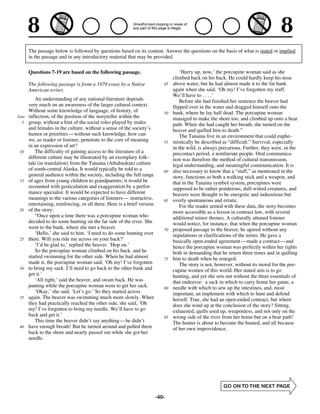 The passage below is followed by questions based on its content. Answer the questions on the basis of what is stated or implied
       in the passage and in any introductory material that may be provided.

       Questions 7-19 are based on the following passage.                             ‘Hurry up, now,’ the porcupine woman said as she
                                                                                  climbed back on his back. He could hardly keep his nose
       The following passage is from a 1979 essay by a Native                45   above water, but he had almost made it to the far bank
       American writer.                                                           again when she said, ‘Oh my! I’ve forgotten my staff.
                                                                                  We’ll have to . . . .’
          An understanding of any national literature depends                         Before she had finished her sentence the beaver had
       very much on an awareness of the larger cultural context.                  flipped over in the water and dragged himself onto the
       Without some knowledge of language, of history, of                    50   bank, where he lay half dead. The porcupine woman
Line   inflection, of the position of the storyteller within the                  managed to make the shore too, and climbed up onto a bear
  5    group, without a hint of the social roles played by males                  path. When she had caught her breath, she turned on the
       and females in the culture, without a sense of the society’s               beaver and quilled him to death.”
       humor or priorities —without such knowledge, how can                           The Tanaina live in an environment that could euphe-
       we, as reader or listener, penetrate to the core of meaning           55   mistically be described as “difficult.” Survival, especially
       in an expression of art?                                                   in the wild, is always precarious. Further, they were, in the
 10       The difficulty of gaining access to the literature of a                 precontact period, a nonliterate people. Oral communica-
       different culture may be illustrated by an exemplary folk-                 tion was therefore the method of cultural transmission,
       tale (in translation) from the Tanaina (Athabaskan) culture                legal understanding, and meaningful communication. It is
       of south-central Alaska. It would typically be told to a              60   also necessary to know that a “staff,” as mentioned in the
       general audience within the society, including the full range              story, functions as both a walking stick and a weapon, and
 15    of ages from young children to grandparents; it would be                   that in the Tanaina symbol system, porcupines were
       recounted with gesticulation and exaggeration by a perfor-                 supposed to be rather ponderous, dull-witted creatures, and
       mance specialist. It would be expected to have different                   beavers were thought to be energetic and industrious but
       meanings to the various categories of listeners— instructive,         65   overly spontaneous and erratic.
       entertaining, reinforcing, or all three. Here is a brief version               For the reader armed with these data, the story becomes
 20    of the story:                                                              more accessible as a lesson in contract law, with several
          “Once upon a time there was a porcupine woman who                       additional minor themes. A culturally attuned listener
       decided to do some hunting on the far side of the river. She               would notice, for instance, that when the porcupine woman
       went to the bank, where she met a beaver.                             70   proposed passage to the beaver, he agreed without any
          ‘Hello,’ she said to him. ‘I need to do some hunting over               stipulations or clarifications of the terms. He gave a
 25    there. Will you ride me across on your back?’                              basically open-ended agreement—made a contract— and
          ‘I’d be glad to,’ replied the beaver. ‘Hop on.’                         hence the porcupine woman was perfectly within her rights
          So the porcupine woman climbed on his back, and he                      both in demanding that he return three times and in quilling
       started swimming for the other side. When he had almost               75   him to death when he reneged.
       made it, the porcupine woman said, ‘Oh my! I’ve forgotten                      The story is not, however, without its moral for the por-
 30    to bring my sack. I’ll need to go back to the other bank and               cupine women of this world. Her stated aim is to go
       get it.’                                                                   hunting, and yet she sets out without the three essentials of
          ‘All right,’ said the beaver, and swam back. He was                     that endeavor: a sack in which to carry home her game, a
       panting while the porcupine woman went to get her sack.               80   needle with which to sew up the intestines, and, most
          ‘Okay,’ she said. ‘Let’s go.’ So they started across                    important, an implement with which to hunt and defend
 35    again. The beaver was swimming much more slowly. When                      herself. True, she had an open-ended contract, but where
       they had practically reached the other side, she said, ‘Oh                 does she wind up at the conclusion of the story? Sitting,
       my! I’ve forgotten to bring my needle. We’ll have to go                    exhausted, quills used up, weaponless, and not only on the
       back and get it.’                                                     85   wrong side of the river from her home but on a bear path!
          This time the beaver didn’t say anything— he didn’t                     The hunter is about to become the hunted, and all because
 40    have enough breath! But he turned around and pulled them                   of her own improvidence.
       back to the shore and nearly passed out while she got her
       needle.




                                                                          -40-
 