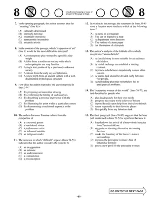 7. In the opening paragraph, the author assumes that the               12. In relation to the passage, the statements in lines 59-65
   “meaning” (line 8) is                                                   serve a function most similar to which of the following
                                                                           items?
    (A)   culturally determined
    (B)   intensely personal                                               (A)   A menu in a restaurant
    (C)   essentially moralistic                                           (B)   The key or legend to a map
    (D)   permanently inscrutable                                          (C)   A department store directory
    (E)   uniquely artistic                                                (D)   The outline of a term paper
                                                                           (E)   An illustration of a fairytale
8. In the context of the passage, which “expression of art”
   (line 9) would be the most difficult to interpret?                  13. The author’s analysis of the folktale offers which
                                                                           insight into Tanaina beliefs?
    (A) A contemporary play written by a prolific play-
         wright                                                            (A) A fanciful story is most suitable for an audience
    (B) A fable from a nonliterate society with which                           of children.
         anthropologists are very familiar                                 (B) A verbal exchange can establish a binding
    (C) A single text produced by a previously unknown                          contract.
         society                                                           (C) A person who behaves impulsively is most often
    (D) A sitcom from the early days of television                              sincere.
    (E) A single myth from an ancient culture with a well-                 (D) A shared task should be divided fairly between
         documented mythological structure                                      two people.
                                                                           (E) A painstaking plan may nonetheless fail to
9. How does the author respond to the question posed in                         anticipate all problems.
   lines 3-9 ?
                                                                       14. The “porcupine women of this world” (lines 76-77) are
    (A) By proposing an innovative strategy
                                                                           best described as people who
    (B) By confirming the futility of such analysis
    (C) By describing a personal experience with the                       (A)   plan inadequately for their own needs
         problem                                                           (B)   postpone necessary work in favor of leisure
    (D) By illustrating his point within a particular context              (C)   depend heavily upon help from their close friends
    (E) By documenting a traditional approach to the                       (D)   return repeatedly to their favorite places
         problem                                                           (E)   flee quickly from any laborious task

10. The author discusses Tanaina culture from the                      15. The final paragraph (lines 76-87) suggests that the bear
    perspective of                                                         path mentioned in lines 51-52 is significant because it
    (A)   a concerned parent                                               (A) foreshadows the arrival of a benevolent character
    (B)   a bewildered visitor                                                   from Tanaina folklore
    (C)   a performance artist                                             (B) suggests an alarming alternative to crossing
    (D)   an informed outsider                                                   the river
    (E)   an indignant reader                                              (C) marks the boundary of the beaver’s natural
                                                                                 surroundings
11. The sentence in which “difficult” appears (lines 54-55)                (D) explains the porcupine woman’s fear of
    indicates that the author considers the word to be                           unfamiliar territory
                                                                           (E) poses a new peril for the porcupine woman
    (A)   an exaggeration
    (B)   an estimate
    (C)   an understatement
    (D)   a contradiction
    (E)   a preconception




                                                                -41-
 