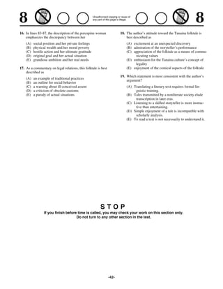16. In lines 83-87, the description of the porcupine woman             18. The author’s attitude toward the Tanaina folktale is
    emphasizes the discrepancy between her                                 best described as
    (A)   social position and her private feelings                         (A) excitement at an unexpected discovery
    (B)   physical wealth and her moral poverty                            (B) admiration of the storyteller’s performance
    (C)   hostile action and her ultimate gratitude                        (C) appreciation of the folktale as a means of commu-
    (D)   original goal and her actual situation                                nicating values
    (E)   grandiose ambition and her real needs                            (D) enthusiasm for the Tanaina culture’s concept of
                                                                                legality
17. As a commentary on legal relations, this folktale is best              (E) enjoyment of the comical aspects of the folktale
    described as
                                                                       19. Which statement is most consistent with the author’s
    (A)   an example of traditional practices
                                                                           argument?
    (B)   an outline for social behavior
    (C)   a warning about ill-conceived assent                             (A) Translating a literary text requires formal lin-
    (D)   a criticism of obsolete customs                                       guistic training.
    (E)   a parody of actual situations                                    (B) Tales transmitted by a nonliterate society elude
                                                                                transcription in later eras.
                                                                           (C) Listening to a skilled storyteller is more instruc-
                                                                                tive than entertaining.
                                                                           (D) Simple enjoyment of a tale is incompatible with
                                                                                scholarly analysis.
                                                                           (E) To read a text is not necessarily to understand it.




                                                        STOP
                 If you finish before time is called, you may check your work on this section only.
                                     Do not turn to any other section in the test.




                                                                -42-
 