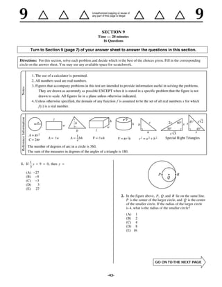 SECTION 9
                                                      Time — 20 minutes
                                                         16 Questions

        Turn to Section 9 (page 7) of your answer sheet to answer the questions in this section.

Directions: For this section, solve each problem and decide which is the best of the choices given. Fill in the corresponding
circle on the answer sheet. You may use any available space for scratchwork.




        1
1. If     y        9   0, then y
        3
    (A)       27
    (B)        9
    (C)        3
    (D)        3
    (E)       27
                                                                      2. In the figure above, P, Q, and R lie on the same line.
                                                                         P is the center of the larger circle, and Q is the center
                                                                         of the smaller circle. If the radius of the larger circle
                                                                         is 4, what is the radius of the smaller circle?
                                                                         (A) 1
                                                                         (B) 2
                                                                         (C) 4
                                                                         (D) 8
                                                                         (E) 16




                                                            -43-
 