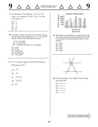 9. Let the function f be defined by f x       5x     2 a,
   where a is a constant. If f 10    f 5       55, what
   is the value of a ?
    (A) 5
    (B) 0
    (C) 5
    (D) 10
    (E) 20


10. A number is called “even-odd” if it is halfway between           12. According to the graph above, in which year was the
    an even integer and an odd integer. If x is an even-odd              ratio of the number of students enrolled at School B
    number, which of the following must be true?                         to the number of students enrolled at School A the
        I. 2x is an integer.                                             greatest?
       II. 2x is even-odd.                                               (A)   1990
      III. x is halfway between two even integers.                       (B)   1991
    (A)   I only                                                         (C)   1992
    (B)   II only                                                        (D)   1993
    (C)   I and II only                                                  (E)   1994
    (D)   II and III only
    (E)   I, II, and III



11. If m is a positive integer, which of the following is
                              m
    NOT equal to 2 4    e j       ?

               4m
    (A)    2
               2m
    (B)    4

    (C)    2 m 2 3me j                                               13. In the figure above,   || m. Which of the following
    (D)    4   m
                   e2 j
                    m                                                    must equal 180 ?

               m                                                         (A)   k   n   r
    (E) 16
                                                                         (B)   k   p s
                                                                         (C)   n   p s
                                                                         (D)   n   p t
                                                                         (E)   r   s t




                                                              -45-
 