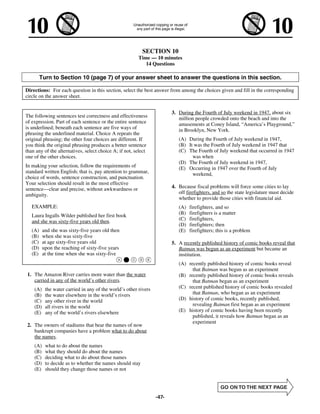 SECTION 10
                                                         Time — 10 minutes
                                                            14 Questions

         Turn to Section 10 (page 7) of your answer sheet to answer the questions in this section.

Directions: For each question in this section, select the best answer from among the choices given and fill in the corresponding
circle on the answer sheet.


                                                                         3. During the Fourth of July weekend in 1947, about six
The following sentences test correctness and effectiveness                  million people crowded onto the beach and into the
of expression. Part of each sentence or the entire sentence                 amusements at Coney Island, “America’s Playground,”
is underlined; beneath each sentence are five ways of                       in Brooklyn, New York.
phrasing the underlined material. Choice A repeats the
original phrasing; the other four choices are different. If                 (A) During the Fourth of July weekend in 1947,
you think the original phrasing produces a better sentence                  (B) It was the Fourth of July weekend in 1947 that
than any of the alternatives, select choice A; if not, select               (C) The Fourth of July weekend that occurred in 1947
one of the other choices.                                                         was when
                                                                            (D) The Fourth of July weekend in 1947,
In making your selection, follow the requirements of                        (E) Occurring in 1947 over the Fourth of July
standard written English; that is, pay attention to grammar,                      weekend,
choice of words, sentence construction, and punctuation.
Your selection should result in the most effective
sentence—clear and precise, without awkwardness or                       4. Because fiscal problems will force some cities to lay
ambiguity.                                                                  off firefighters, and so the state legislature must decide
                                                                            whether to provide those cities with financial aid.
   EXAMPLE:                                                                 (A)   firefighters, and so
   Laura Ingalls Wilder published her first book                            (B)   firefighters is a matter
   and she was sixty-five years old then.                                   (C)   firefighters,
                                                                            (D)   firefighters; then
   (A)    and she was sixty-five years old then                             (E)   firefighters; this is a problem
   (B)    when she was sixty-five
   (C)    at age sixty-five years old                                    5. A recently published history of comic books reveal that
   (D)    upon the reaching of sixty-five years                             Batman was begun as an experiment but became an
   (E)    at the time when she was sixty-five                               institution.
                                                                            (A) recently published history of comic books reveal
                                                                                  that Batman was begun as an experiment
1. The Amazon River carries more water than the water                       (B) recently published history of comic books reveals
   carried in any of the world’s other rivers.                                    that Batman began as an experiment
    (A)    the water carried in any of the world’s other rivers             (C) recent published history of comic books revealed
    (B)    the water elsewhere in the world’s rivers                              that Batman, who began as an experiment
    (C)    any other river in the world                                     (D) history of comic books, recently published,
    (D)    all rivers in the world                                                revealing Batman first began as an experiment
    (E)    any of the world’s rivers elsewhere                              (E) history of comic books having been recently
                                                                                  published, it reveals how Batman began as an
                                                                                  experiment
2. The owners of stadiums that bear the names of now
   bankrupt companies have a problem what to do about
   the names.
    (A)    what to do about the names
    (B)    what they should do about the names
    (C)    deciding what to do about those names
    (D)    to decide as to whether the names should stay
    (E)    should they change those names or not




                                                                  -47-
 