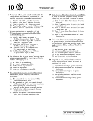 6. A discovery in New Jersey actually contributed to the          10. Santa Fe is one of the oldest cities in the United States,
   early economic development of America and, in 1714,                its adobe architecture, spectacular setting, and clear,
   a worker uncovered a green rock containing copper.                 radiant light have long made it a magnet for artists.
   (A)   America and, in 1714, a worker uncovered                     (A) Santa Fe is one of the oldest cities in the United
   (B)   America when, in 1714, a worker uncovered                         States, its
   (C)   America, thus, in 1714, a worker uncovered                   (B) Santa Fe, which is one of the oldest cities in the
   (D)   America, that being a worker in 1714 uncovering                   United States, its
   (E)   America, it was in 1714 a worker uncovered                   (C) Santa Fe, which is one of the oldest cities in the
                                                                           United States, has
7. Selected as an astronaut by NASA in 1990, over                     (D) Santa Fe is one of the oldest cities in the United
   719 hours in space were spent by Dr. Ellen Ochoa                        States; its
   on three flights by 2001.                                          (E) Santa Fe, one of the oldest cities in the United
                                                                           States, and its
   (A) over 719 hours in space were spent by
         Dr. Ellen Ochoa on three flights by 2001
                                                                  11. Dime novels, known in nineteenth-century England
   (B) by 2001, and on three flights, Dr. Ellen Ochoa
                                                                      as “penny dreadfuls,” flourished because increased
         spent over 719 hours in space
                                                                      mechanization of printing and increased literacy rates
   (C) three flights and 719 hours were spent by
                                                                      made production of large numbers of these books
         Dr. Ellen Ochoa in space by 2001
                                                                      profitable.
   (D) Dr. Ellen Ochoa, by 2001 spending over
         719 hours in space on three flights                          (A)   and increased literacy rates made
   (E) Dr. Ellen Ochoa had spent over 719 hours                       (B)   with increased literacy rates also made
         in space on three flights by 2001                            (C)   and also literacy rates increased and made
                                                                      (D)   as well as increased literacy rates, making
8. The old maxim “Let the buyer beware” suggests that as              (E)   and literacy rates increased, making
   a buyer we are responsible for inspecting merchandise
   for flaws before paying for it.                                12. Frequently on tour, a band called the Chieftains
                                                                      revered internationally as spirited performers of
   (A)   as a buyer we are responsible
                                                                      traditional Irish music.
   (B)   as a buyer it is their responsibility
   (C)   the buyer is the responsible one                             (A) revered internationally as spirited performers
   (D)   buyers are responsible                                       (B) revered internationally and they are spirited
   (E)   buyers are to be the ones responsible                              performers
                                                                      (C) is revered internationally for its spirited
9. The same analysts who once favored public-opinion                        performances
   polls now see them as hampering representative                     (D) is revered internationally as giving spirited
   government.                                                              performances
                                                                      (E) are revered internationally as being spirited
   (A) The same analysts who once favored public-                           performers
        opinion polls now see them
   (B) The same analysts which were once in favor of
        public-opinion polls now have come to see them
   (C) Public-opinion polls, once favored by
        analysts, but now seen by these same analysts
   (D) As for favoring public-opinion polls, the same
        analysts now see them
   (E) Analysts once were in favor of public-opinion
        polls, which these same analysts now see




                                                           -48-
 