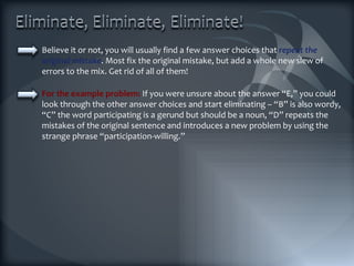 Believe it or not, you will usually find a few answer choices that  repeat the original mistake . Most fix the original mistake, but add a whole new slew of errors to the mix. Get rid of all of them! For the example problem:  If you were unsure about the answer “E,” you could look through the other answer choices and start eliminating – “B” is also wordy, “C” the word participating is a gerund but should be a noun, “D” repeats the mistakes of the original sentence and introduces a new problem by using the strange phrase “participation-willing.” 