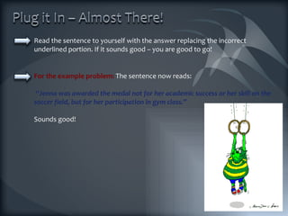Read the sentence to yourself with the answer replacing the incorrect underlined portion. If it sounds good – you are good to go! For the example problem:  The sentence now reads: “ Jenna was awarded the medal not for her academic success or her skill on the soccer field, but for her participation in gym class.”  Sounds good! 