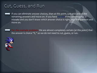 If you can eliminate answer choices, than at this point, just pick one of the remaining answers and move on. If you have  no clue  if the sentence has a mistake and you don’t know which answer choice is right, skip the question and move on. For the example problem:  We are almost completely certain (at this point) that the answer is choice “E,” so we do not need to cut, guess, or run. 