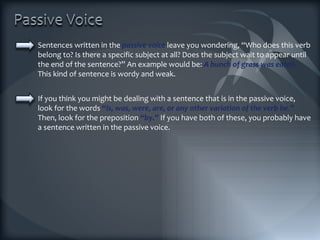 Sentences written in the  passive voice  leave you wondering, “Who does this verb belong to? Is there a specific subject at all? Does the subject wait to appear until the end of the sentence?” An example would be:  A bunch of grass was eaten.  This kind of sentence is wordy and weak. If you think you might be dealing with a sentence that is in the passive voice, look for the words  “is, was, were, are, or any other variation of the verb be . ”  Then, look for the preposition  “by.”  If you have both of these, you probably have a sentence written in the passive voice. 