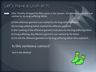After Timothy dropped his filthy socks in the hamper, the offensive garment was washed by his long-suffering father. (A) the offensive garment was washed by his long-suffering father. (B) his long-suffering father washed the offensive garment. (C)the washing of the offensive garment took place by his long-suffering father. (D) long-suffering, the offensive garment was washed by his father. (E) he left the offensive garment for his long-suffering father who washed it. Not in this lifetime! 