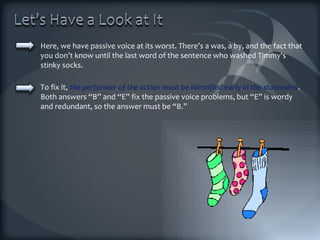Here, we have passive voice at its worst. There’s a was, a by, and the fact that you don’t know until the last word of the sentence who washed Timmy’s stinky socks.  To fix it,  the performer of the action must be identified early in the statement .  Both answers “B” and “E” fix the passive voice problems, but “E” is wordy and redundant, so the answer must be “B.” 