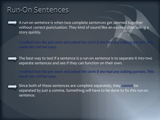 A run-on sentence is when two complete sentences get jammed together without correct punctuation. They kind of sound like an excited child telling a story quickly. The best way to test if a sentence is a run-on sentence is to separate it into two separate sentences and see if they can function on their own. I walked into the pet store and asked the clerk if she had any talking parrots, this made her roll her eyes. I walked into the pet store and asked the clerk if she had any talking parrots. This made her roll her eyes. Since both of these sentences are complete separately, they  cannot  be separated by just a comma. Something will have to be done to fix this run-on sentence. 