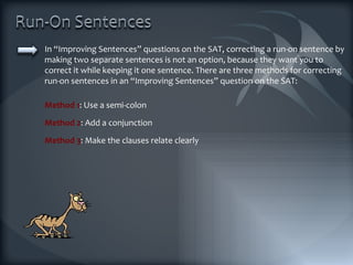 In “Improving Sentences” questions on the SAT, correcting a run-on sentence by making two separate sentences is not an option, because they want you to correct it while keeping it one sentence. There are three methods for correcting run-on sentences in an “Improving Sentences” question on the SAT: Method 1 : Use a semi-colon Method 2 : Add a conjunction Method 3 : Make the clauses relate clearly 