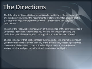 The following sentences test correctness and effectiveness of expression. In choosing answers, follow the requirements of standard written English; that is, pay attention to grammar; choice of words, sentence construction, and punctuation. In each of the following sentences, part of the sentence or the entire sentence is underlined. Beneath each sentence you will find five ways of phrasing the underlined part. Choice A repeats the original; the other four are different. Choose the answer that best expresses the meaning of the original sentence. If you think the original is better than any of the alternatives, choose it; otherwise choose one of the others. Your choice should produce the most effective sentence – clear and precise, without awkwardness or ambiguity. 