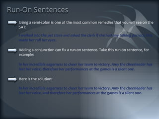 Using a semi-colon is one of the most common remedies that you will see on the SAT: Adding a conjunction can fix a run-on sentence. Take this run-on sentence, for example: I walked into the pet store and asked the clerk if she had any talking parrots; this made her roll her eyes. In her incredible eagerness to cheer her team to victory, Amy the cheerleader has lost her voice, therefore her performances at the games is a silent one. Here is the solution: In her incredible eagerness to cheer her team to victory, Amy the cheerleader has lost her voice, and therefore her performances at the games is a silent one. 