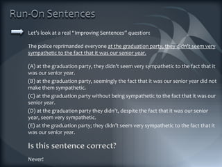 Let’s look at a real “Improving Sentences” question: The police reprimanded everyone  at the graduation party, they didn’t seem very sympathetic to the fact that it was our senior year. (A) at the graduation party, they didn’t seem very sympathetic to the fact that it was our senior year. (B) at the graduation party, seemingly the fact that it was our senior year did not make them sympathetic. (C) at the graduation party without being sympathetic to the fact that it was our senior year. (D) at the graduation party they didn’t, despite the fact that it was our senior year, seem very sympathetic. (E) at the graduation party; they didn’t seem very sympathetic to the fact that it was our senior year. Never! 