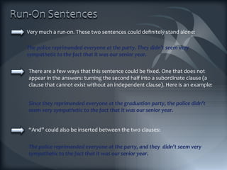 Very much a run-on. These two sentences could definitely stand alone: The police reprimanded everyone at the party. They didn’t seem very sympathetic to the fact that it was our senior year. There are a few ways that this sentence could be fixed. One that does not appear in the answers: turning the second half into a subordinate clause (a clause that cannot exist without an independent clause). Here is an example: Since they reprimanded everyone at the graduation party, the police didn’t seem very sympathetic to the fact that it was our senior year. “ And” could also be inserted between the two clauses: The police reprimanded everyone at the party, and they  didn’t seem very sympathetic to the fact that it was our senior year. 